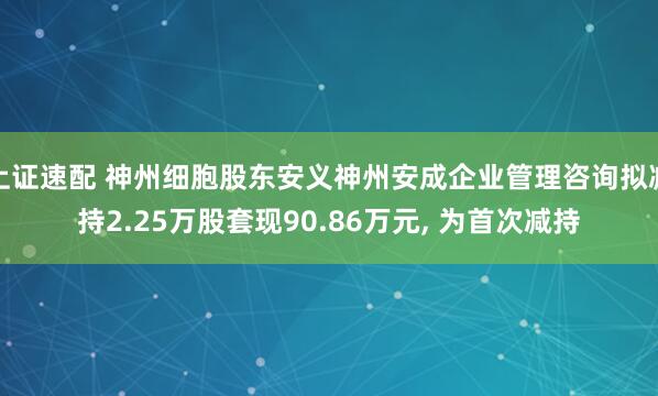 上证速配 神州细胞股东安义神州安成企业管理咨询拟减持2.25万股套现90.86万元, 为首次减持