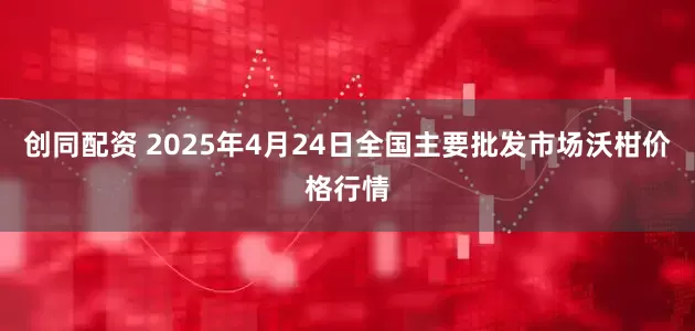 创同配资 2025年4月24日全国主要批发市场沃柑价格行情
