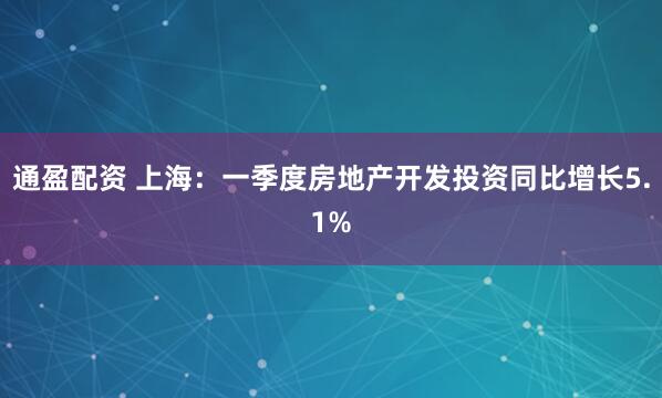 通盈配资 上海：一季度房地产开发投资同比增长5.1%