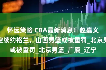 怀远策略 CBA最新消息！赵嘉义转会青岛，北控续约格兰，山西男篮或被重罚_北京男篮_广厦_辽宁
