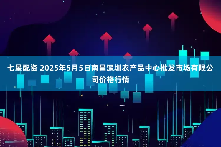 七星配资 2025年5月5日南昌深圳农产品中心批发市场有限公司价格行情