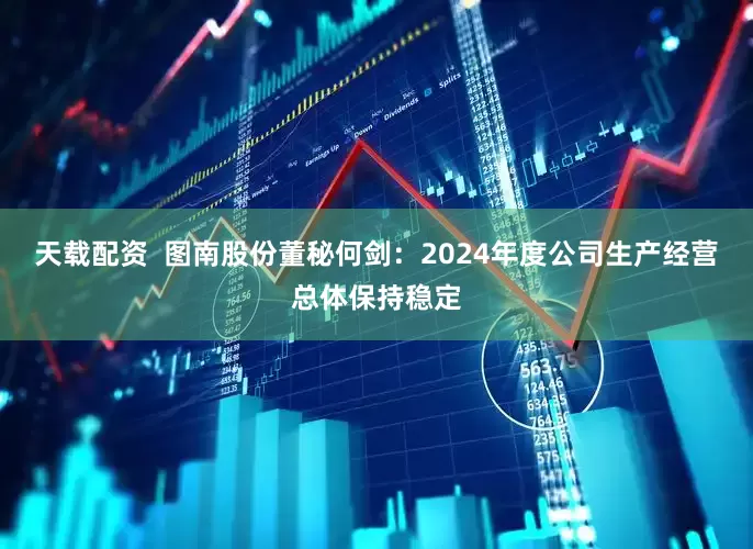 天载配资  图南股份董秘何剑：2024年度公司生产经营总体保持稳定