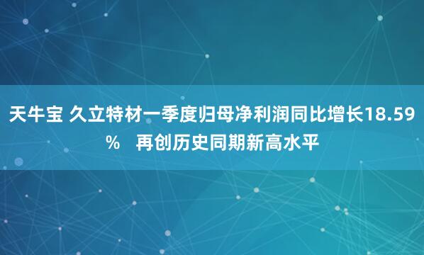 天牛宝 久立特材一季度归母净利润同比增长18.59%   再创历史同期新高水平