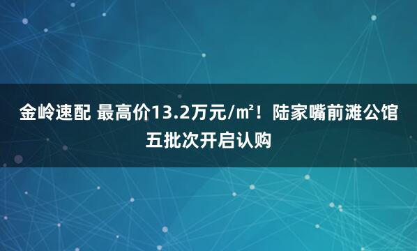 金岭速配 最高价13.2万元/㎡！陆家嘴前滩公馆五批次开启认购