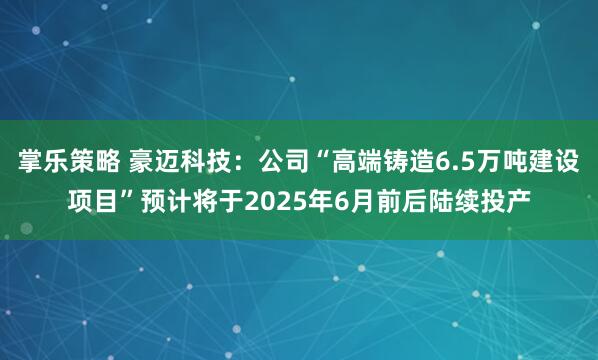 掌乐策略 豪迈科技：公司“高端铸造6.5万吨建设项目”预计将于2025年6月前后陆续投产