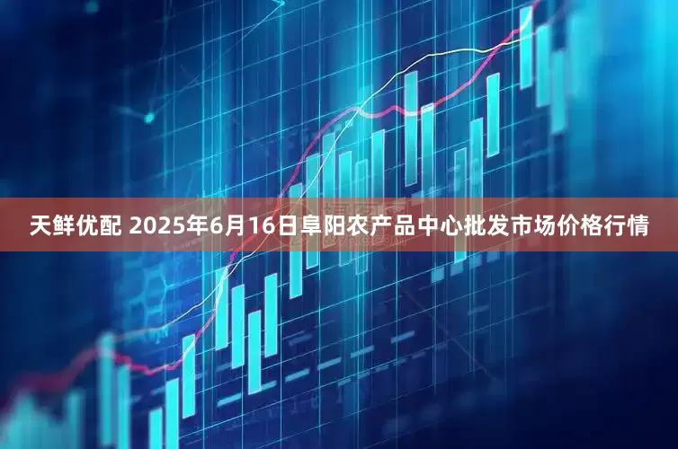 天鲜优配 2025年6月16日阜阳农产品中心批发市场价格行情