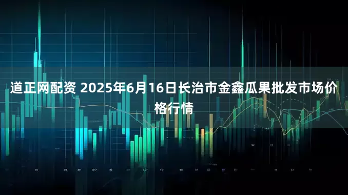 道正网配资 2025年6月16日长治市金鑫瓜果批发市场价格行情