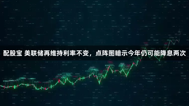 配股宝 美联储再维持利率不变，点阵图暗示今年仍可能降息两次