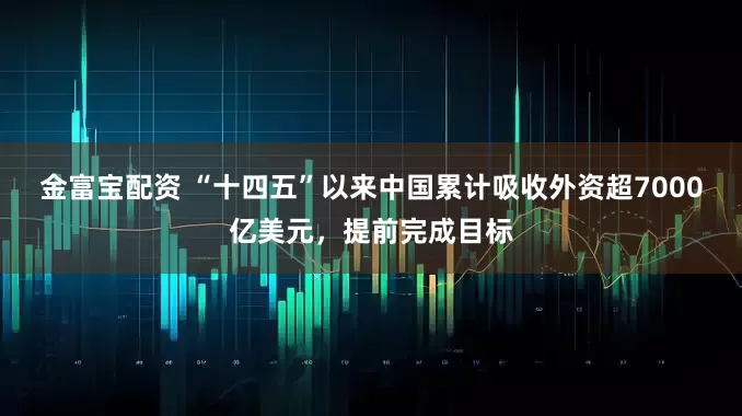 金富宝配资 “十四五”以来中国累计吸收外资超7000亿美元，提前完成目标
