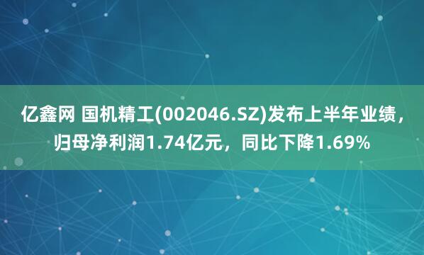 亿鑫网 国机精工(002046.SZ)发布上半年业绩，归母净利润1.74亿元，同比下降1.69%