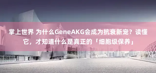 掌上世界 为什么GeneAKG会成为抗衰新宠？读懂它，才知道什么是真正的「细胞级保养」