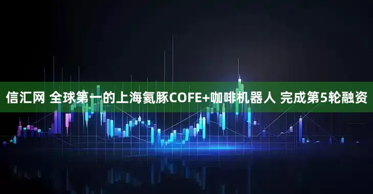 信汇网 全球第一的上海氦豚COFE+咖啡机器人 完成第5轮融资