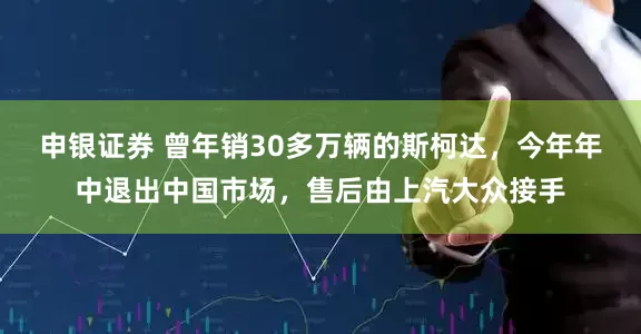 申银证券 曾年销30多万辆的斯柯达，今年年中退出中国市场，售后由上汽大众接手