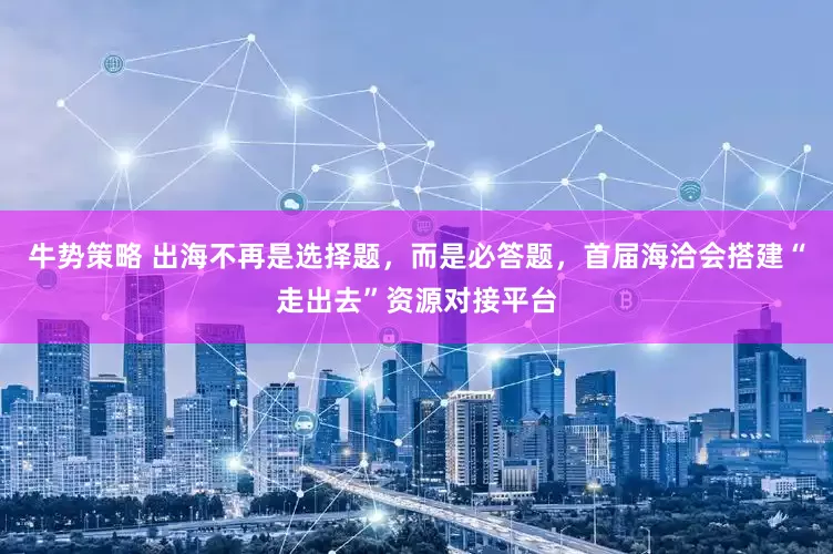 牛势策略 出海不再是选择题，而是必答题，首届海洽会搭建“走出去”资源对接平台