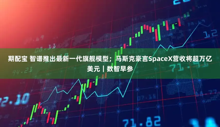 期配宝 智谱推出最新一代旗舰模型；马斯克豪言SpaceX营收将超万亿美元｜数智早参