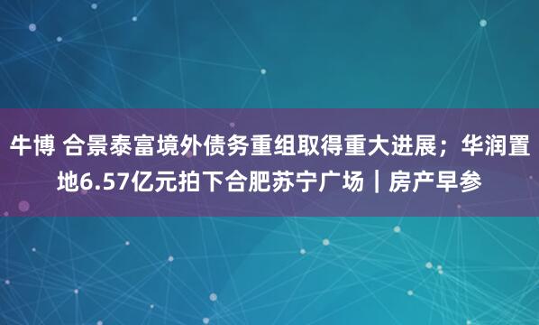 牛博 合景泰富境外债务重组取得重大进展；华润置地6.57亿元拍下合肥苏宁广场｜房产早参