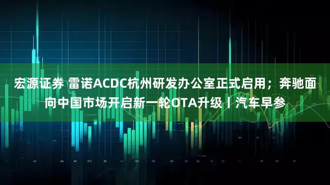 宏源证券 雷诺ACDC杭州研发办公室正式启用；奔驰面向中国市场开启新一轮OTA升级丨汽车早参